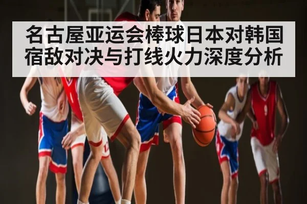 名古屋亚运会棒球日本对韩国宿敌对决与打线火力深度分析