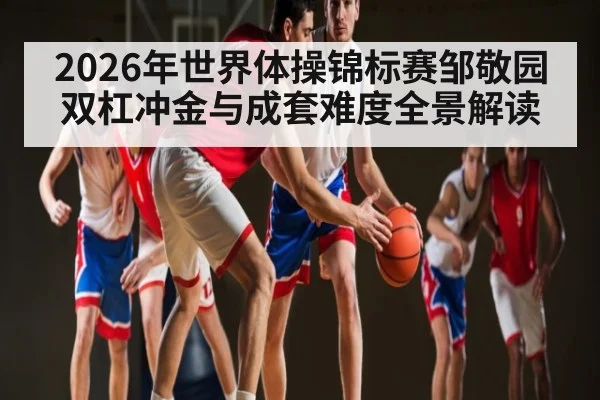 2026年世界体操锦标赛邹敬园双杠冲金与成套难度全景解读