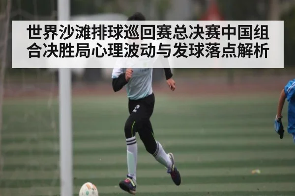 世界沙滩排球巡回赛总决赛中国组合决胜局心理波动与发球落点解析